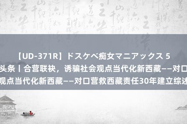 【UD-371R】ドスケベ痴女マニアックス 5 女教師＆女医編 新华全媒头条丨合营联袂，诱骗社会观点当代化新西藏——对口营救西藏责任30年建立综述