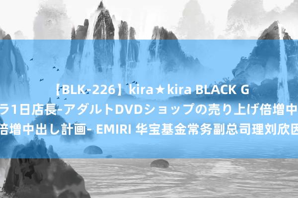 【BLK-226】kira★kira BLACK GAL 黒ギャル露出セクハラ1日店長-アダルトDVDショップの売り上げ倍増中出し計画- EMIRI 华宝基金常务副总司理刘欣因个东谈主原因离任