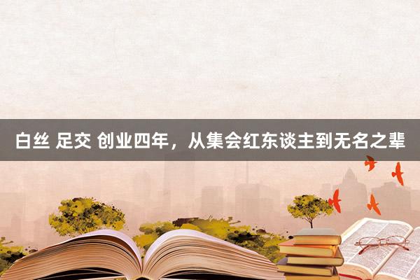 白丝 足交 创业四年，从集会红东谈主到无名之辈