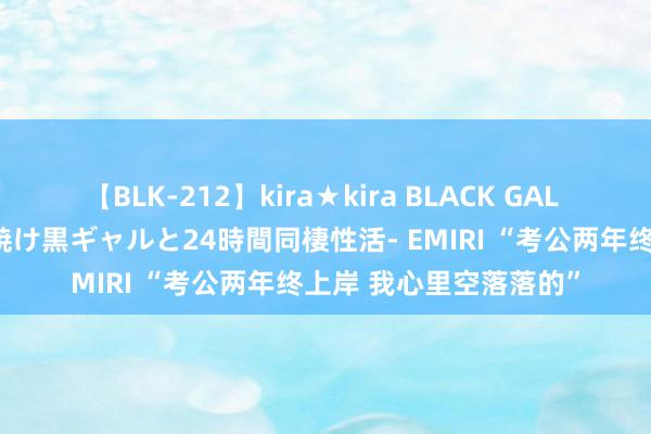 【BLK-212】kira★kira BLACK GAL レンタル痴女GAL-日焼け黒ギャルと24時間同棲性活- EMIRI “考公两年终上岸 我心里空落落的”