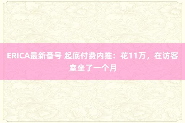 ERICA最新番号 起底付费内推：花11万，在访客室坐了一个月