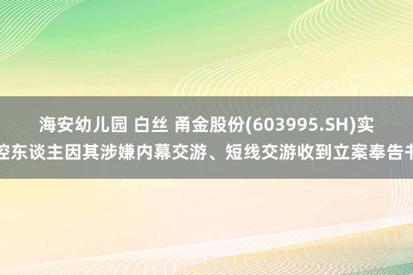 海安幼儿园 白丝 甬金股份(603995.SH)实控东谈主因其涉嫌内幕交游、短线交游收到立案奉告书