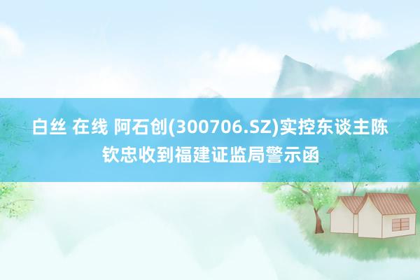 白丝 在线 阿石创(300706.SZ)实控东谈主陈钦忠收到福建证监局警示函