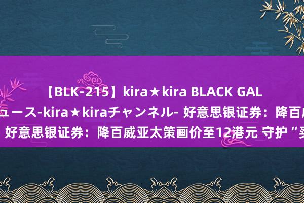 【BLK-215】kira★kira BLACK GAL 黒ギャル・EMIRIプロデュース-kira★kiraチャンネル- 好意思银证券：降百威亚太策画价至12港元 守护“买入”评级