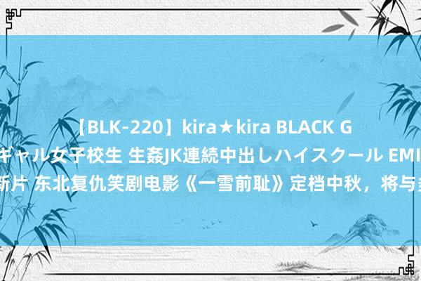 【BLK-220】kira★kira BLACK GAL 留年5年目のお姉黒ギャル女子校生 生姦JK連続中出しハイスクール EMIRI 乔杉马丽新片 东北复仇笑剧电影《一雪前耻》定档中秋，将与多部影片同档期竞争，激发不雅众期待