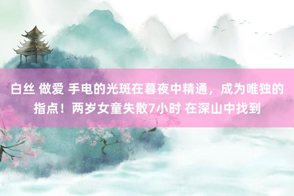 白丝 做爱 手电的光斑在暮夜中精通，成为唯独的指点！两岁女童失散7小时 在深山中找到