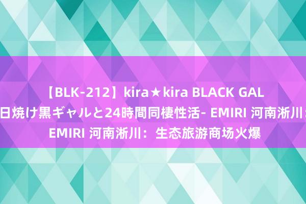 【BLK-212】kira★kira BLACK GAL レンタル痴女GAL-日焼け黒ギャルと24時間同棲性活- EMIRI 河南淅川：生态旅游商场火爆