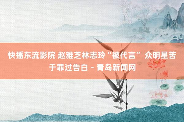 快播东流影院 赵雅芝林志玲“被代言” 众明星苦于罪过告白－青岛新闻网