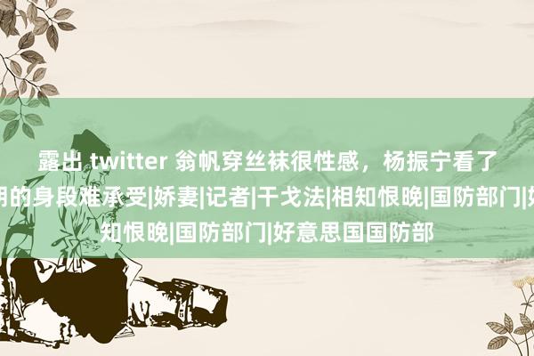 露出 twitter 翁帆穿丝袜很性感，杨振宁看了瑟瑟发抖！硬朗的身段难承受|娇妻|记者|干戈法|相知恨晚|国防部门|好意思国国防部