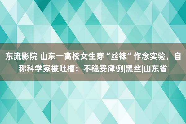 东流影院 山东一高校女生穿“丝袜”作念实验，自称科学家被吐槽：不稳妥律例|黑丝|山东省