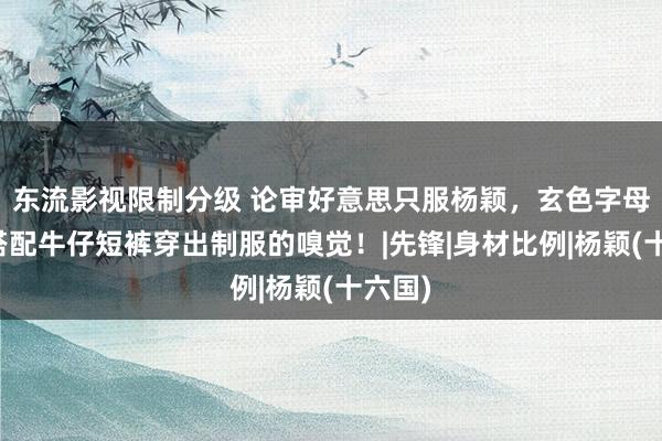 东流影视限制分级 论审好意思只服杨颖，玄色字母丝袜搭配牛仔短裤穿出制服的嗅觉！|先锋|身材比例|杨颖(十六国)