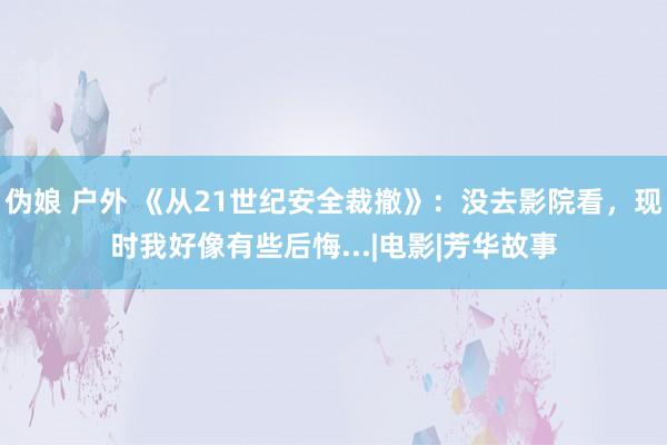 伪娘 户外 《从21世纪安全裁撤》：没去影院看，现时我好像有些后悔...|电影|芳华故事