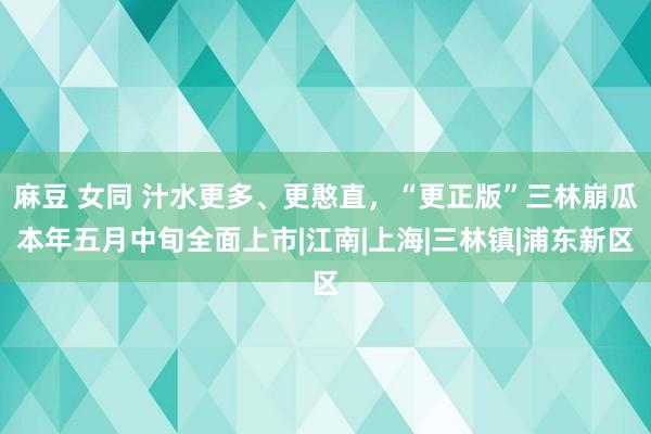 麻豆 女同 汁水更多、更憨直，“更正版”三林崩瓜本年五月中旬全面上市|江南|上海|三林镇|浦东新区