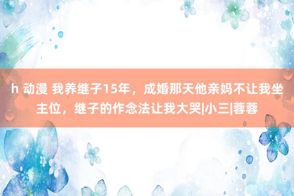 h 动漫 我养继子15年，成婚那天他亲妈不让我坐主位，继子的作念法让我大哭|小三|蓉蓉