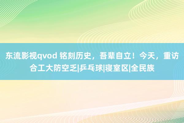 东流影视qvod 铭刻历史，吾辈自立！今天，重访合工大防空乏|乒乓球|寝室区|全民族