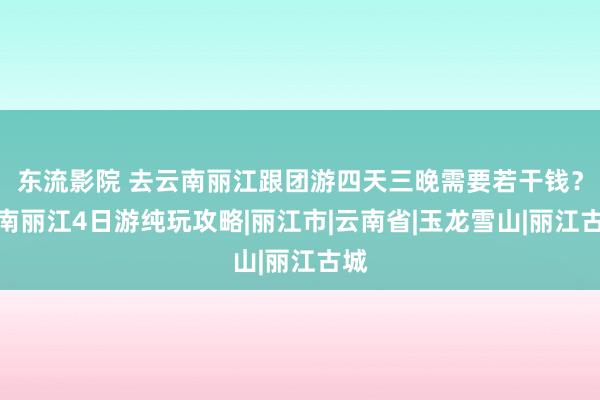 东流影院 去云南丽江跟团游四天三晚需要若干钱？云南丽江4日游纯玩攻略|丽江市|云南省|玉龙雪山|丽江古城