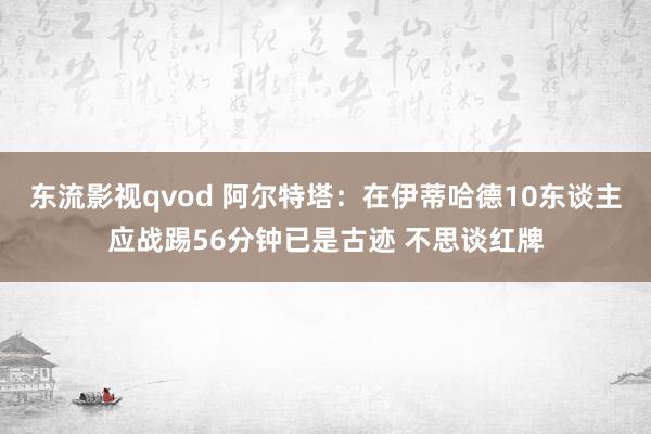 东流影视qvod 阿尔特塔：在伊蒂哈德10东谈主应战踢56分钟已是古迹 不思谈红牌