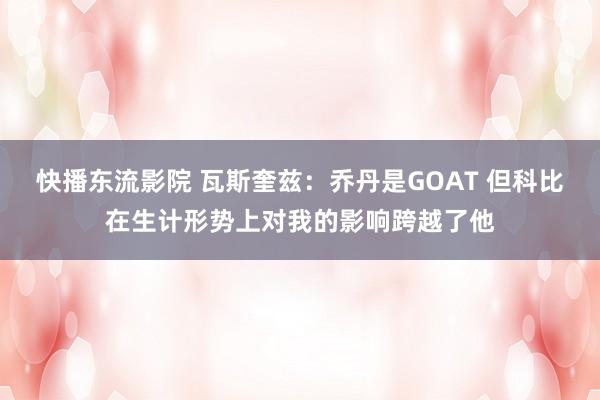 快播东流影院 瓦斯奎兹：乔丹是GOAT 但科比在生计形势上对我的影响跨越了他