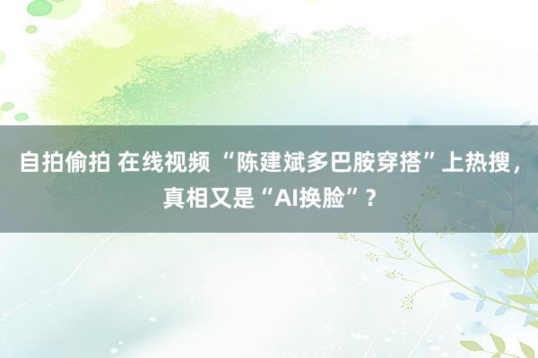 自拍偷拍 在线视频 “陈建斌多巴胺穿搭”上热搜，真相又是“AI换脸”？